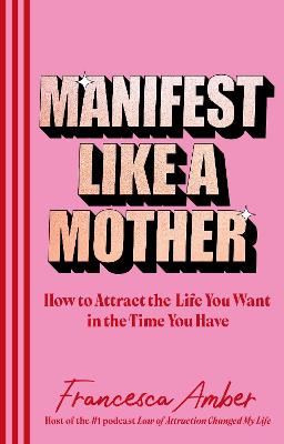 Manifest Like a Mother: How to attract the life you want in the time you have