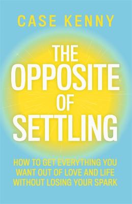 The Opposite of Settling: How to Get Everything You Want Out of Love and Life Without Losing Your Spark