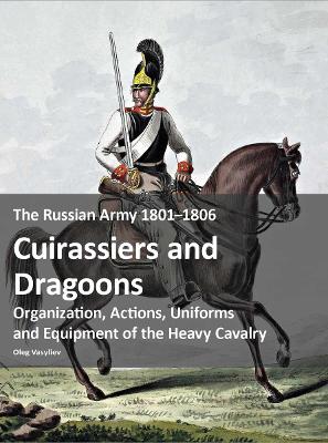 The Russian Army 1801-1806: Cuirassiers and Dragoons: Organization, Actions, Uniforms and Equipment of the Heavy Cavalry