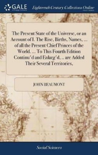 Picture of Present State of the Universe, or an Account of I. The Rise, Births, Names, ... of all the Present Chief Princes of the World. ... To This Fourth Edition Continu'd and Enlarg'd, .. are Added Their Several Territories,