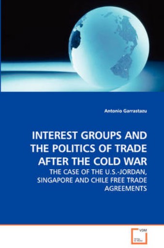 Picture of Interest Groups and the Politics of Trade After the Cold War - The Case of the U.S.-Jordan, Singapore and Chile Free Trade Agreements