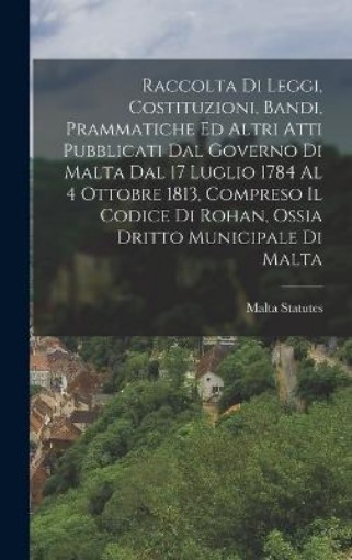 Picture of Raccolta Di Leggi, Costituzioni, Bandi, Prammatiche Ed Altri Atti Pubblicati Dal Governo Di Malta Dal 17 Luglio 1784 Al 4 Ottobre 1813, Compreso Il Codice Di Rohan, Ossia Dritto Municipale Di Malta