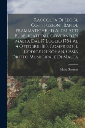 Picture of Raccolta Di Leggi, Costituzioni, Bandi, Prammatiche Ed Altri Atti Pubblicati Dal Governo Di Malta Dal 17 Luglio 1784 Al 4 Ottobre 1813, Compreso Il Codice Di Rohan, Ossia Dritto Municipale Di Malta