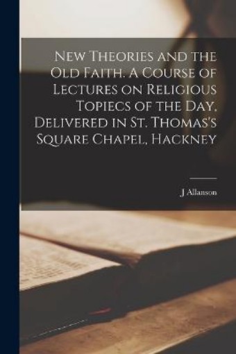 Picture of New Theories and the old Faith. A Course of Lectures on Religious Topiecs of the day, Delivered in St. Thomas's Square Chapel, Hackney